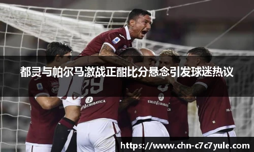 都灵与帕尔马激战正酣比分悬念引发球迷热议